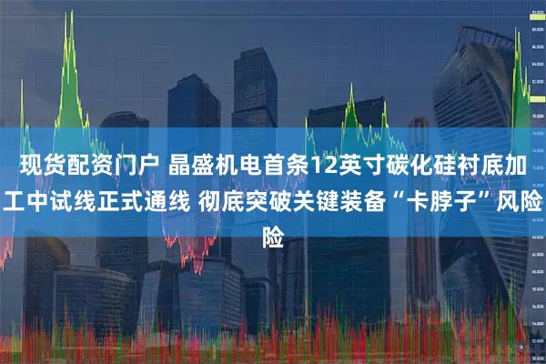 现货配资门户 晶盛机电首条12英寸碳化硅衬底加工中试线正式通线 彻底突破关键装备“卡脖子”风险