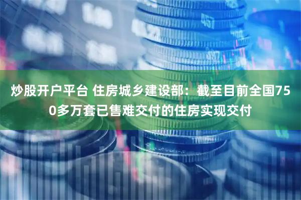 炒股开户平台 住房城乡建设部：截至目前全国750多万套已售难交付的住房实现交付