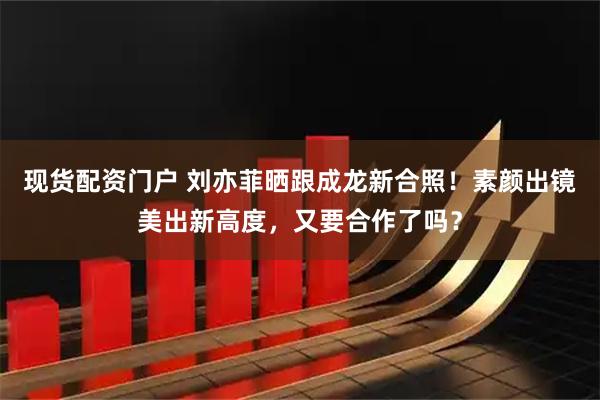 现货配资门户 刘亦菲晒跟成龙新合照！素颜出镜美出新高度，又要合作了吗？