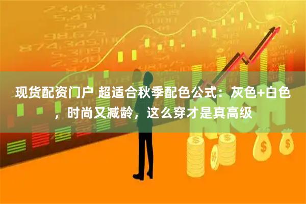 现货配资门户 超适合秋季配色公式：灰色+白色，时尚又减龄，这么穿才是真高级