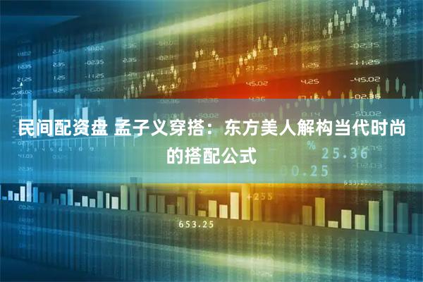 民间配资盘 孟子义穿搭：东方美人解构当代时尚的搭配公式