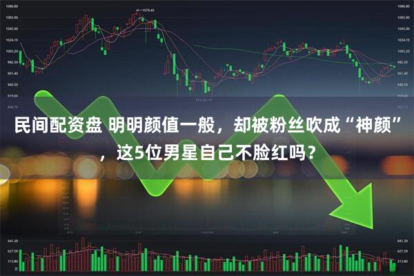 民间配资盘 明明颜值一般，却被粉丝吹成“神颜”，这5位男星自己不脸红吗？