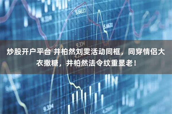 炒股开户平台 井柏然刘雯活动同框，同穿情侣大衣撒糖，井柏然法令纹重显老！