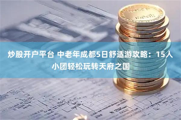 炒股开户平台 中老年成都5日舒适游攻略：15人小团轻松玩转天府之国