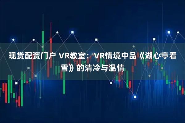 现货配资门户 VR教室：VR情境中品《湖心亭看雪》的清冷与温情
