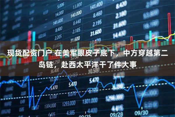 现货配资门户 在美军眼皮子底下，中方穿越第二岛链，赴西太平洋干了件大事