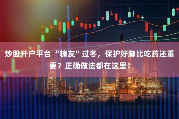 炒股开户平台 “糖友”过冬，保护好脚比吃药还重要？正确做法都在这里！