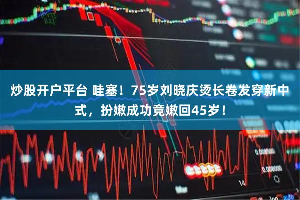 炒股开户平台 哇塞！75岁刘晓庆烫长卷发穿新中式，扮嫩成功竟嫩回45岁！