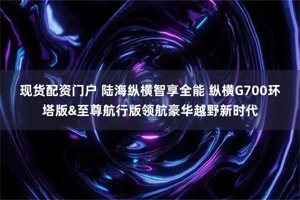 现货配资门户 陆海纵横智享全能 纵横G700环塔版&至尊航行版领航豪华越野新时代