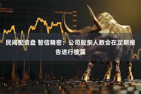 民间配资盘 智信精密：公司股东人数会在定期报告进行披露