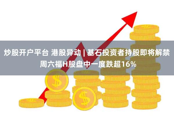 炒股开户平台 港股异动 | 基石投资者持股即将解禁 周六福H股盘中一度跌超16%