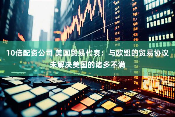 10倍配资公司 美国贸易代表：与欧盟的贸易协议未解决美国的诸多不满