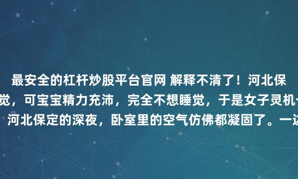 最安全的杠杆炒股平台官网 解释不清了！河北保定一名女子想要哄娃睡觉，可宝宝精力充沛，完全不想睡觉，于是女子灵机一动，拿来了数学课本。河北保定的深夜，卧室里的空气仿佛都凝固了。一边是精力满格、双眼发亮的一岁幼童，另一边是已经把轻拍、哼唱、摇篮曲这些物理手段全使了一遍，却依然败下阵来的疲惫母亲。这种时候，绝望通...