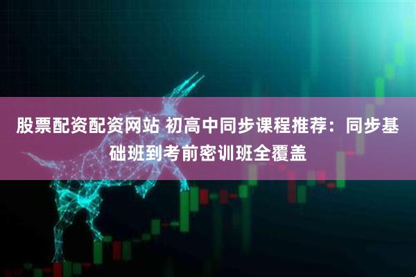 股票配资配资网站 初高中同步课程推荐：同步基础班到考前密训班全覆盖