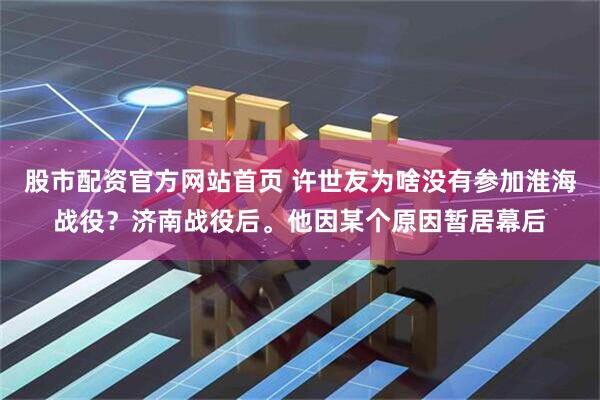 股市配资官方网站首页 许世友为啥没有参加淮海战役？济南战役后。他因某个原因暂居幕后