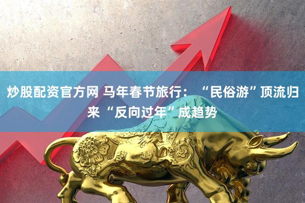 炒股配资官方网 马年春节旅行： “民俗游”顶流归来 “反向过年”成趋势