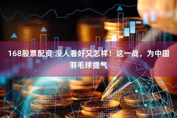 168股票配资 没人看好又怎样！这一战，为中国羽毛球提气