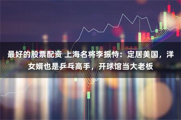 最好的股票配资 上海名将李振恃：定居美国，洋女婿也是乒乓高手，开球馆当大老板