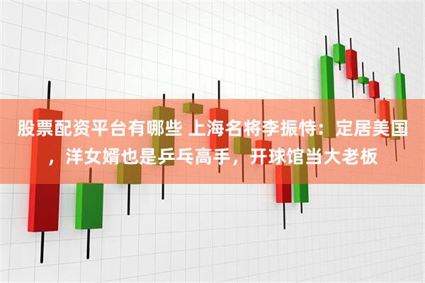 股票配资平台有哪些 上海名将李振恃：定居美国，洋女婿也是乒乓高手，开球馆当大老板