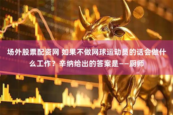 场外股票配资网 如果不做网球运动员的话会做什么工作？辛纳给出的答案是——厨师