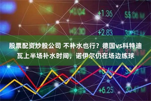 股票配资炒股公司 不补水也行？德国vs科特迪瓦上半场补水时间，诺伊尔仍在场边练球