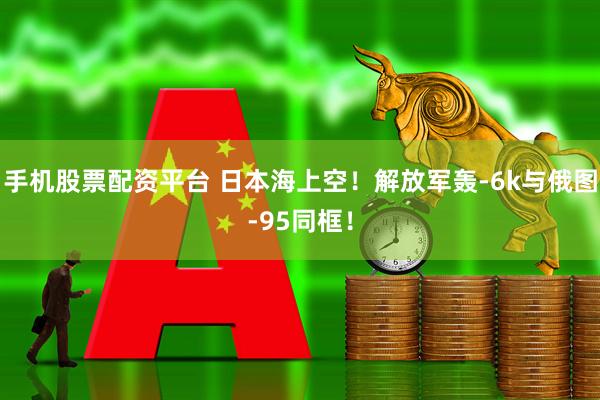 手机股票配资平台 日本海上空！解放军轰-6k与俄图-95同框！