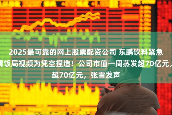 2025最可靠的网上股票配资公司 东鹏饮料紧急辟谣，所谓饭局视频为凭空捏造！公司市值一周蒸发超70亿元，张雪发声