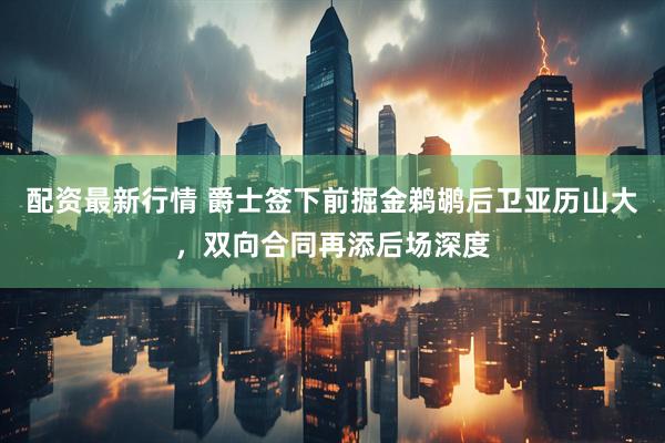 配资最新行情 爵士签下前掘金鹈鹕后卫亚历山大，双向合同再添后场深度