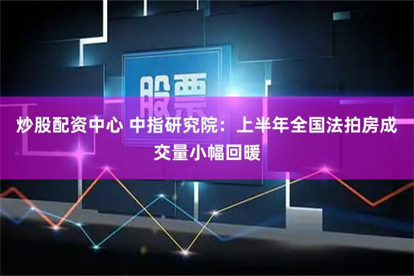 炒股配资中心 中指研究院：上半年全国法拍房成交量小幅回暖