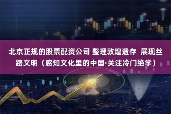 北京正规的股票配资公司 整理敦煌遗存  展现丝路文明（感知文化里的中国·关注冷门绝学）