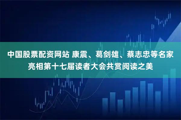 中国股票配资网站 康震、葛剑雄、蔡志忠等名家亮相第十七届读者大会共赏阅读之美