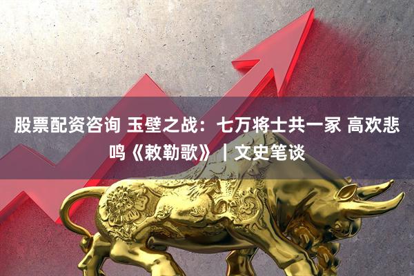 股票配资咨询 玉壁之战：七万将士共一冢 高欢悲鸣《敕勒歌》｜文史笔谈
