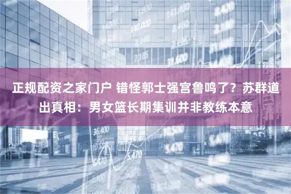 正规配资之家门户 错怪郭士强宫鲁鸣了？苏群道出真相：男女篮长期集训并非教练本意