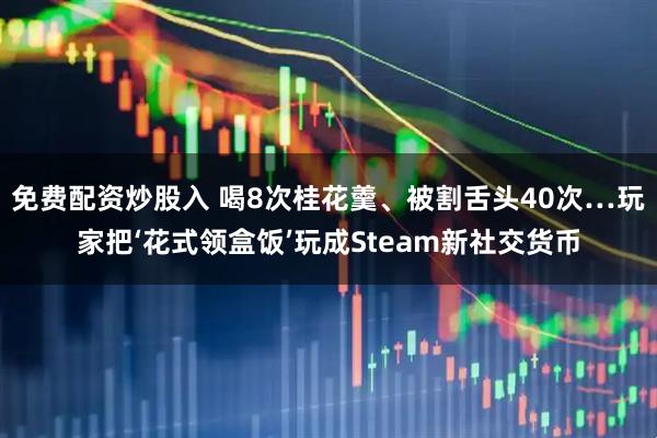 免费配资炒股入 喝8次桂花羹、被割舌头40次…玩家把‘花式领盒饭’玩成Steam新社交货币
