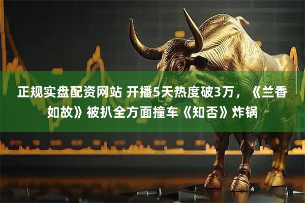 正规实盘配资网站 开播5天热度破3万，《兰香如故》被扒全方面撞车《知否》炸锅